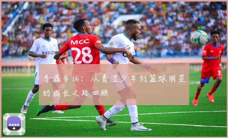 李磊专访：从青涩少年到篮球明星的成长之路回顾