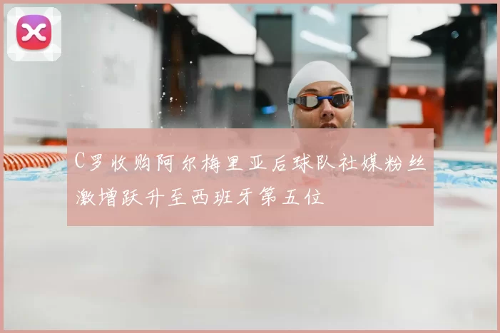 C罗收购阿尔梅里亚后球队社媒粉丝激增跃升至西班牙第五位