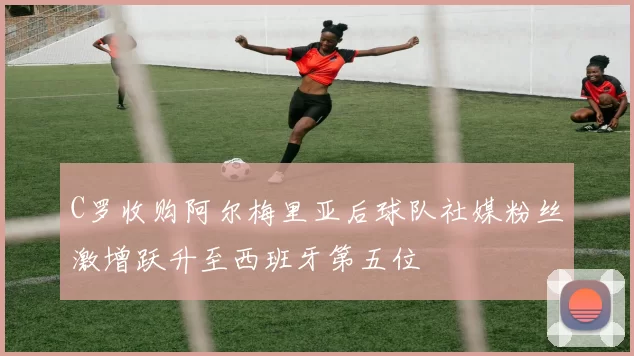 C罗收购阿尔梅里亚后球队社媒粉丝激增跃升至西班牙第五位