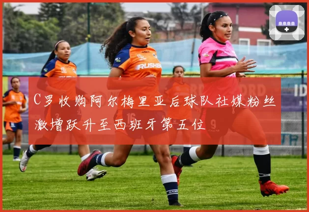 C罗收购阿尔梅里亚后球队社媒粉丝激增跃升至西班牙第五位