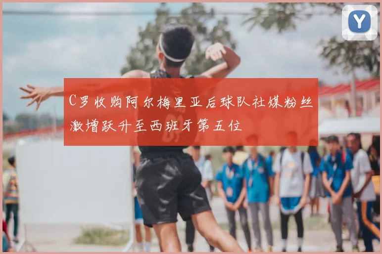 C罗收购阿尔梅里亚后球队社媒粉丝激增跃升至西班牙第五位