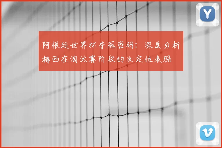 阿根廷世界杯夺冠密码：深度分析梅西在淘汰赛阶段的决定性表现