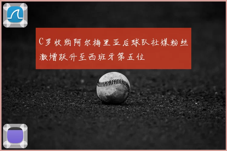 C罗收购阿尔梅里亚后球队社媒粉丝激增跃升至西班牙第五位