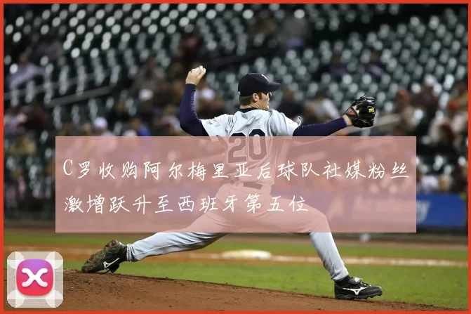 C罗收购阿尔梅里亚后球队社媒粉丝激增跃升至西班牙第五位