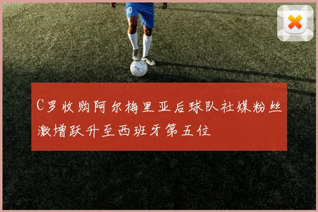 C罗收购阿尔梅里亚后球队社媒粉丝激增跃升至西班牙第五位