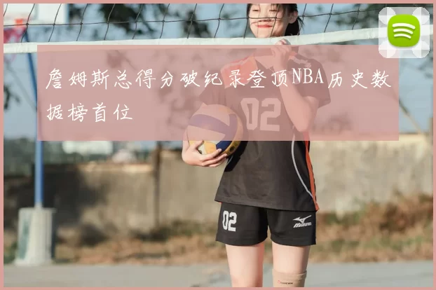 詹姆斯总得分破纪录登顶NBA历史数据榜首位