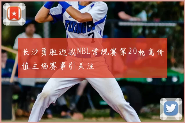 长沙勇胜迎战NBL常规赛第20轮高价值主场赛事引关注