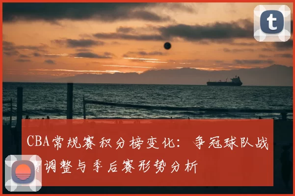 CBA常规赛积分榜变化:争冠球队战绩调整与季后赛形势分析