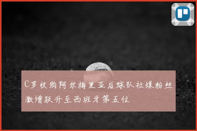 C罗收购阿尔梅里亚后球队社媒粉丝激增跃升至西班牙第五位