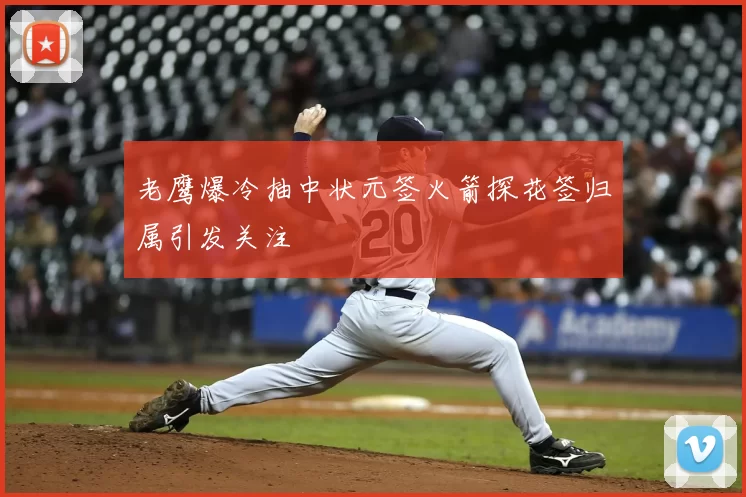 老鹰爆冷抽中状元签火箭探花签归属引发关注