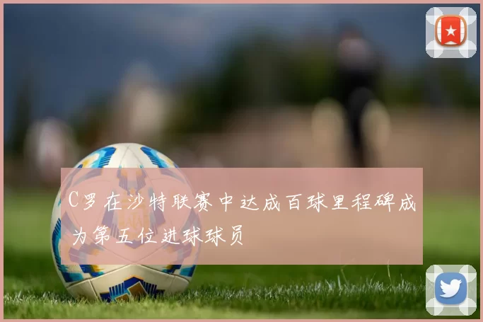 C罗在沙特联赛中达成百球里程碑成为第五位进球球员