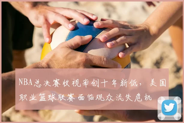 NBA总决赛收视率创十年新低，美国职业篮球联赛面临观众流失危机