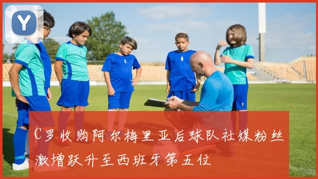 C罗收购阿尔梅里亚后球队社媒粉丝激增跃升至西班牙第五位