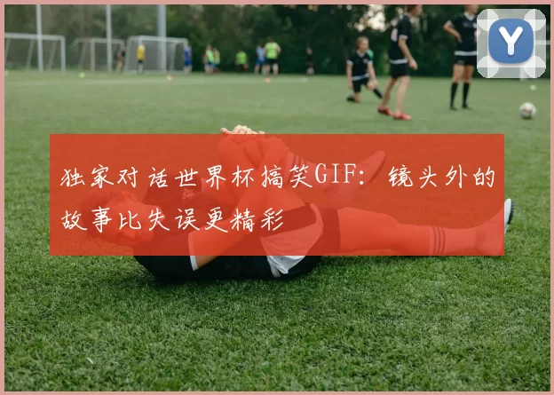 独家对话世界杯搞笑GIF：镜头外的故事比失误更精彩