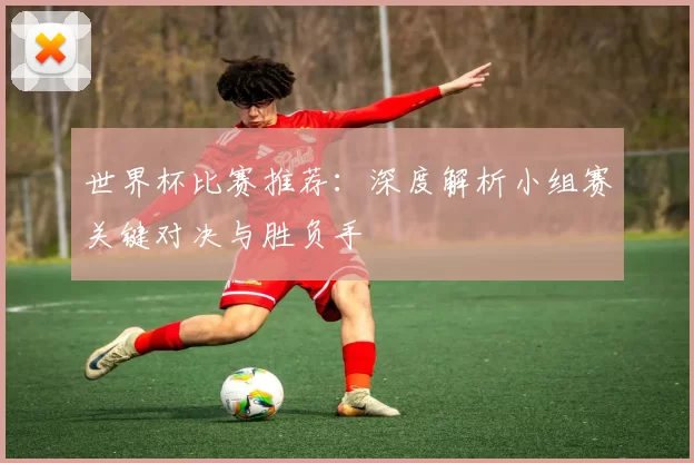 世界杯比赛推荐:深度解析小组赛关键对决与胜负手