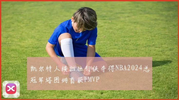 凯尔特人横扫独行侠夺得NBA2024总冠军塔图姆首获FMVP