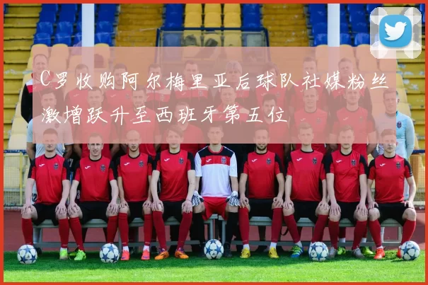 C罗收购阿尔梅里亚后球队社媒粉丝激增跃升至西班牙第五位