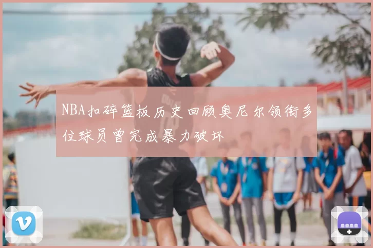NBA扣碎篮板历史回顾奥尼尔领衔多位球员曾完成暴力破坏