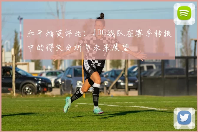 和平精英评论：JDG战队在赛季转换中的得失分析与未来展望