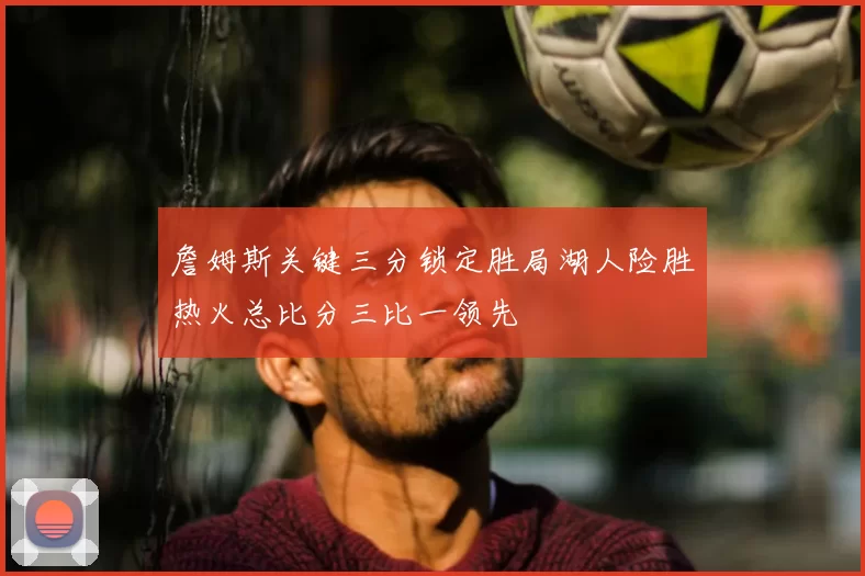詹姆斯关键三分锁定胜局湖人险胜热火总比分三比一领先