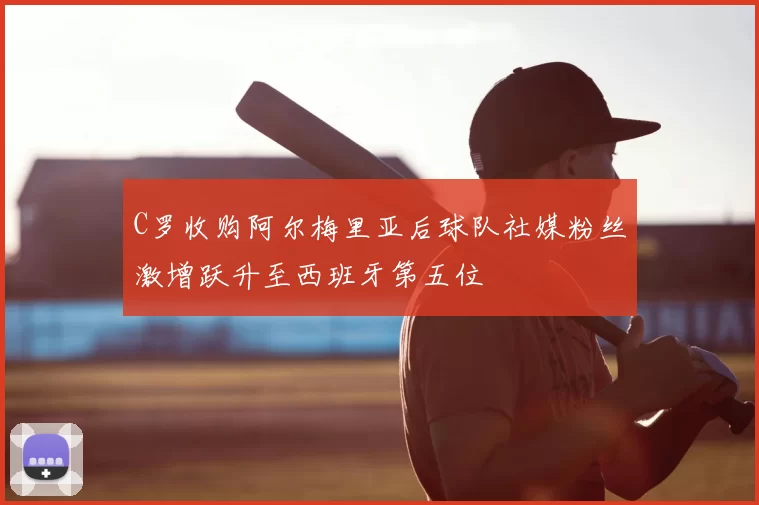 C罗收购阿尔梅里亚后球队社媒粉丝激增跃升至西班牙第五位