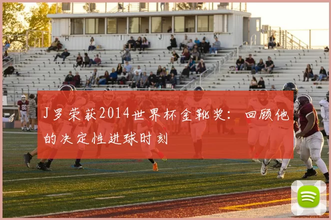 J罗荣获2014世界杯金靴奖:回顾他的决定性进球时刻