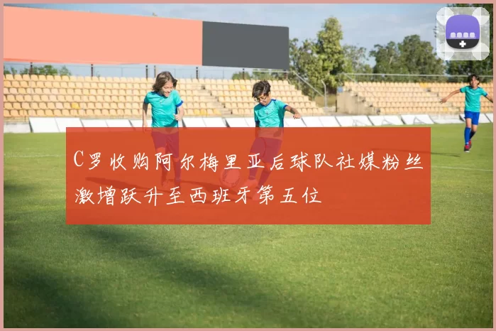 C罗收购阿尔梅里亚后球队社媒粉丝激增跃升至西班牙第五位