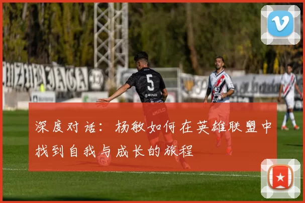 深度对话：杨敏如何在英雄联盟中找到自我与成长的旅程