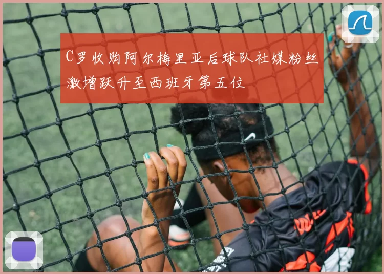 C罗收购阿尔梅里亚后球队社媒粉丝激增跃升至西班牙第五位