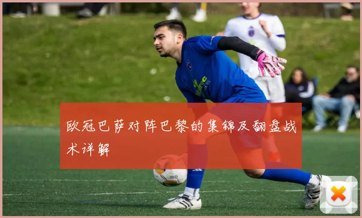 欧冠巴萨对阵巴黎的集锦及翻盘战术详解