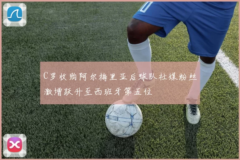 C罗收购阿尔梅里亚后球队社媒粉丝激增跃升至西班牙第五位