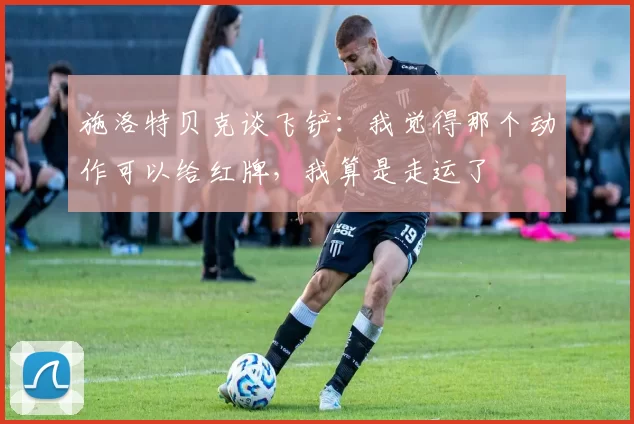 施洛特贝克谈飞铲：我觉得那个动作可以给红牌，我算是走运了