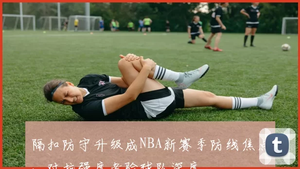 隔扣防守升级成NBA新赛季防线焦点，对抗强度考验球队深度