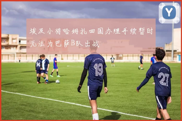 埃及小将哈姆扎回国办理手续暂时无法为巴萨B队出战