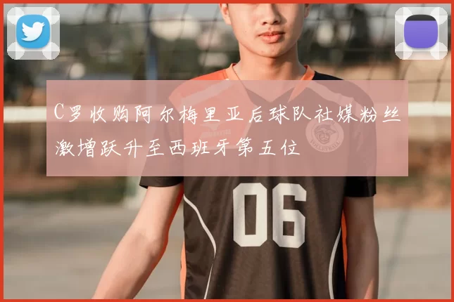 C罗收购阿尔梅里亚后球队社媒粉丝激增跃升至西班牙第五位