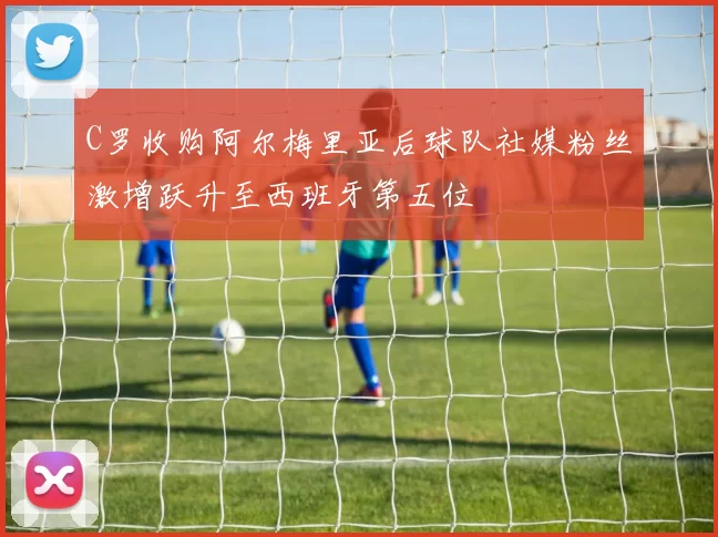 C罗收购阿尔梅里亚后球队社媒粉丝激增跃升至西班牙第五位