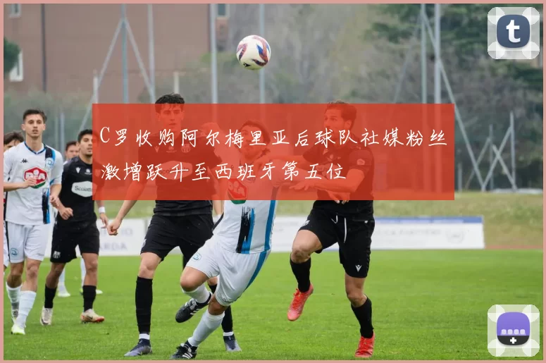 C罗收购阿尔梅里亚后球队社媒粉丝激增跃升至西班牙第五位
