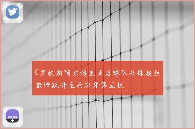 C罗收购阿尔梅里亚后球队社媒粉丝激增跃升至西班牙第五位