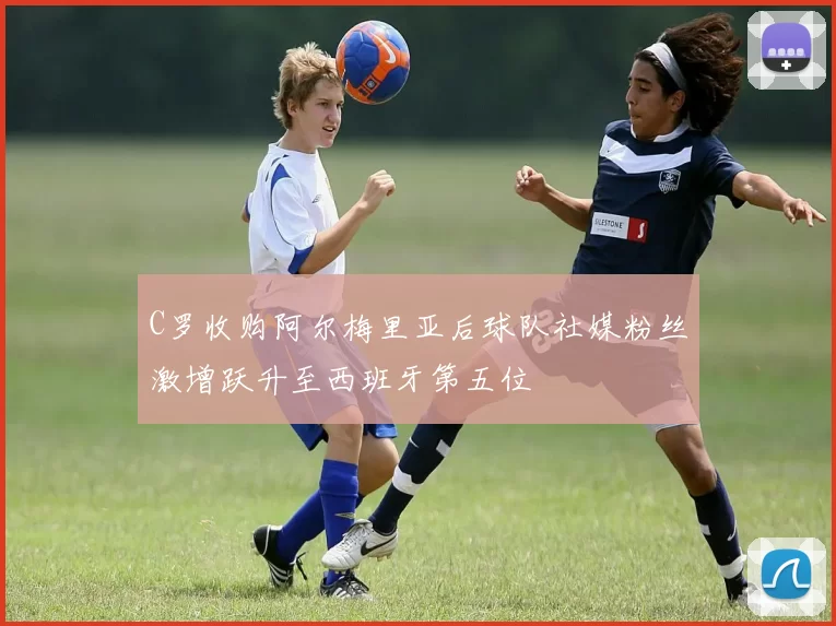 C罗收购阿尔梅里亚后球队社媒粉丝激增跃升至西班牙第五位