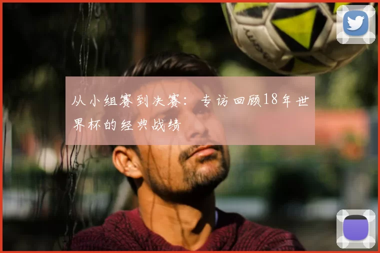 从小组赛到决赛：专访回顾18年世界杯的经典战绩
