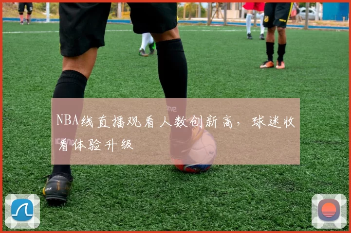 NBA线直播观看人数创新高，球迷收看体验升级