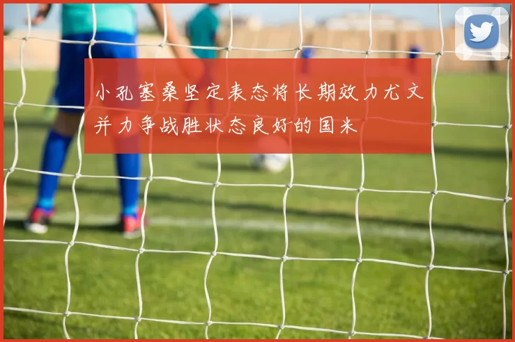 小孔塞桑坚定表态将长期效力尤文并力争战胜状态良好的国米