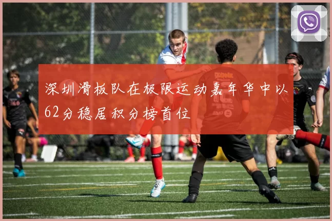 深圳滑板队在极限运动嘉年华中以62分稳居积分榜首位