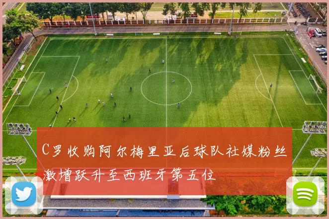C罗收购阿尔梅里亚后球队社媒粉丝激增跃升至西班牙第五位
