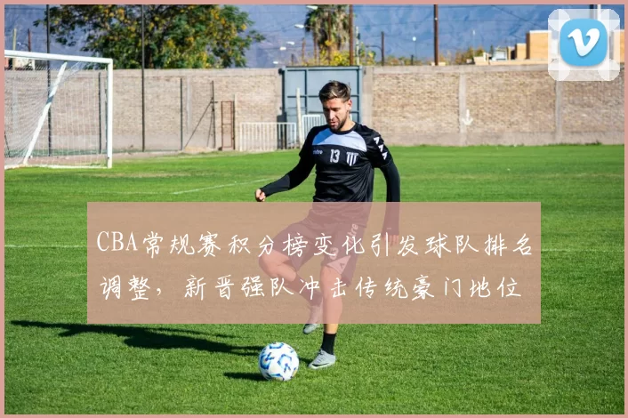 CBA常规赛积分榜变化引发球队排名调整，新晋强队冲击传统豪门地位