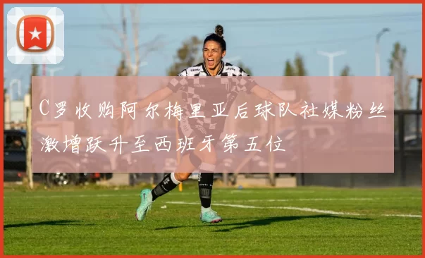 C罗收购阿尔梅里亚后球队社媒粉丝激增跃升至西班牙第五位