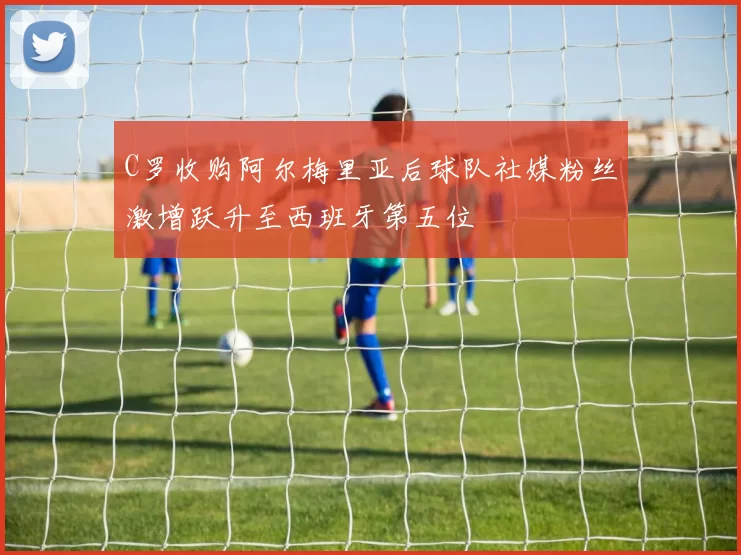 C罗收购阿尔梅里亚后球队社媒粉丝激增跃升至西班牙第五位