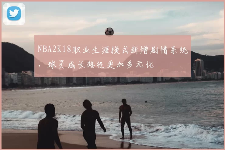 NBA2K18职业生涯模式新增剧情系统，球员成长路径更加多元化