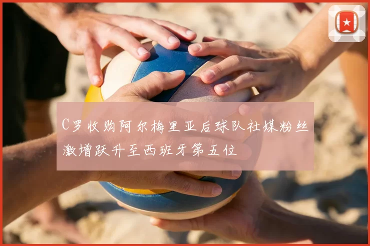C罗收购阿尔梅里亚后球队社媒粉丝激增跃升至西班牙第五位