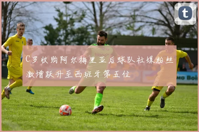 C罗收购阿尔梅里亚后球队社媒粉丝激增跃升至西班牙第五位